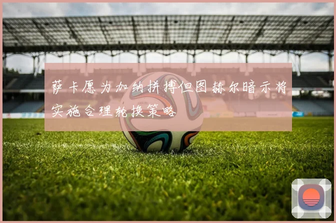 萨卡愿为加纳拼搏但图赫尔暗示将实施合理轮换策略
