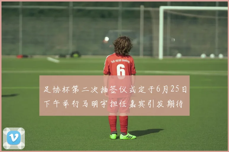 足协杯第二次抽签仪式定于6月25日下午举行马明宇担任嘉宾引发期待