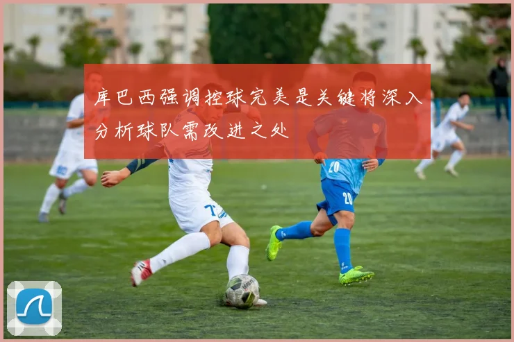 库巴西强调控球完美是关键将深入分析球队需改进之处