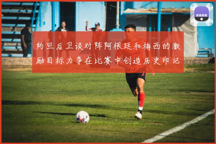 约旦后卫谈对阵阿根廷和梅西的激励目标力争在比赛中创造历史印记