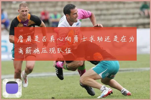 詹眉是否真心向勇士求助还是在为高薪施压现队伍