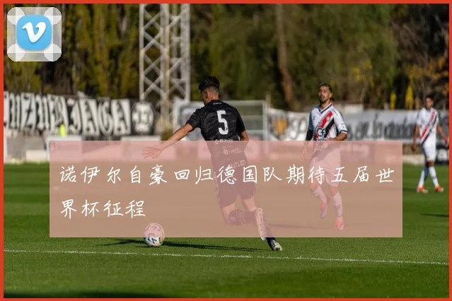 诺伊尔自豪回归德国队期待五届世界杯征程