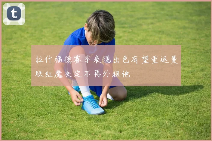 拉什福德赛季表现出色有望重返曼联红魔决定不再外租他