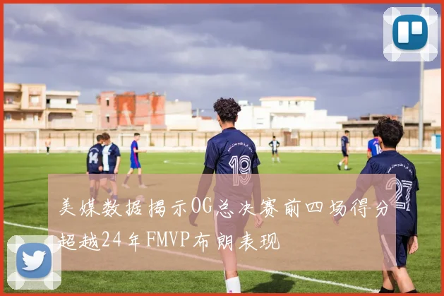 美媒数据揭示OG总决赛前四场得分超越24年FMVP布朗表现